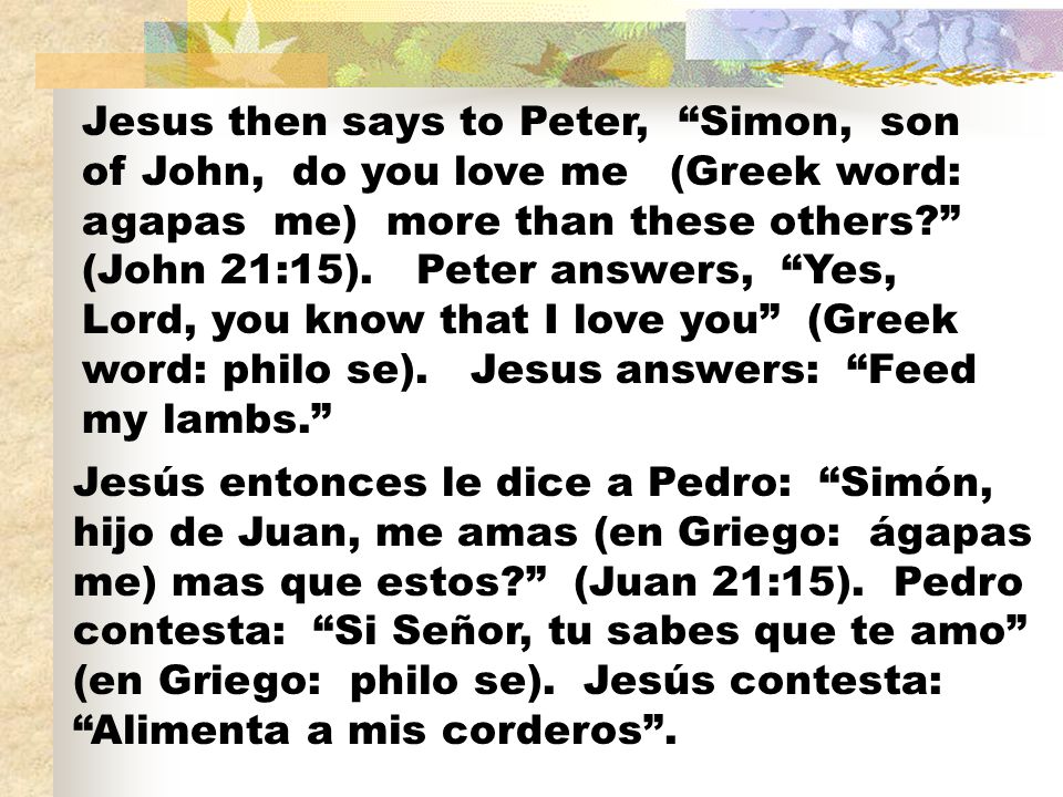 Jesus then says to Peter, Simon, son of John, do you love me (Greek word: agapas me) more than these others (John 21:15). Peter answers, Yes, Lord, you know that I love you (Greek word: philo se). Jesus answers: Feed my lambs.