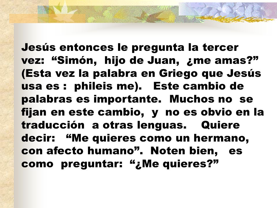 Jesús entonces le pregunta la tercer vez: Simón, hijo de Juan, ¿me amas (Esta vez la palabra en Griego que Jesús usa es : phileis me).