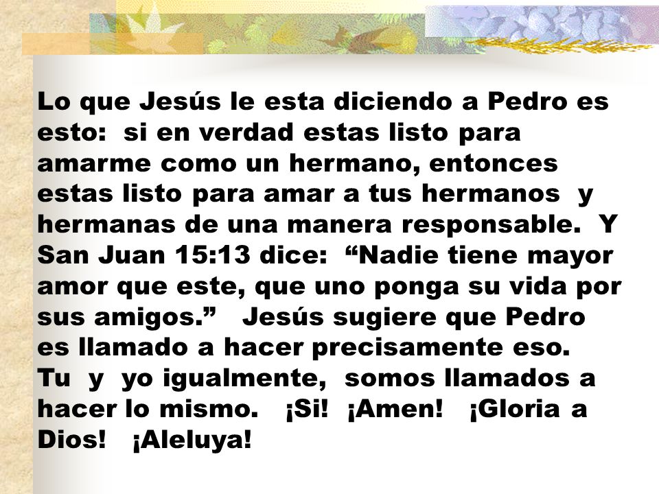 Lo que Jesús le esta diciendo a Pedro es esto: si en verdad estas listo para amarme como un hermano, entonces estas listo para amar a tus hermanos y hermanas de una manera responsable.