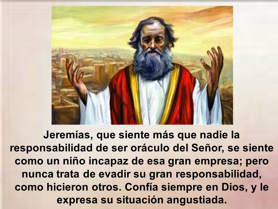 Jeremías, que siente más que nadie la responsabilidad de ser oráculo del Señor, se siente como un niño incapaz de esa gran empresa; pero nunca trata de evadir su gran responsabilidad, como hicieron otros.