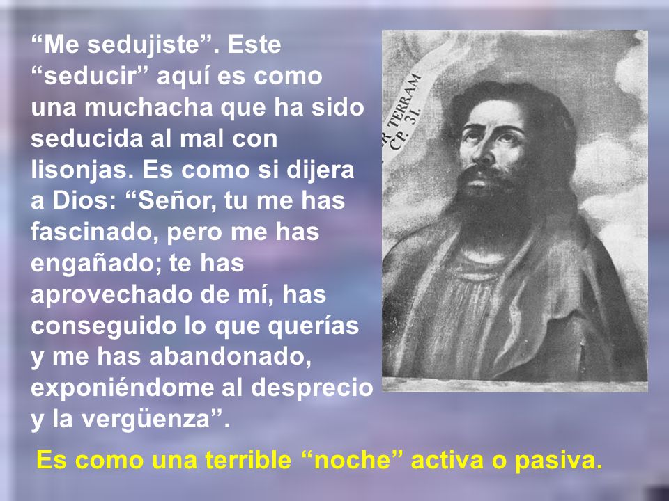 Me sedujiste . Este seducir aquí es como una muchacha que ha sido seducida al mal con lisonjas. Es como si dijera a Dios: Señor, tu me has fascinado, pero me has engañado; te has aprovechado de mí, has conseguido lo que querías y me has abandonado, exponiéndome al desprecio y la vergüenza .