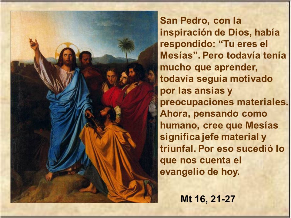 San Pedro, con la inspiración de Dios, había respondido: Tu eres el Mesías . Pero todavía tenía mucho que aprender, todavía seguía motivado por las ansias y preocupaciones materiales. Ahora, pensando como humano, cree que Mesías significa jefe material y triunfal. Por eso sucedió lo que nos cuenta el evangelio de hoy.