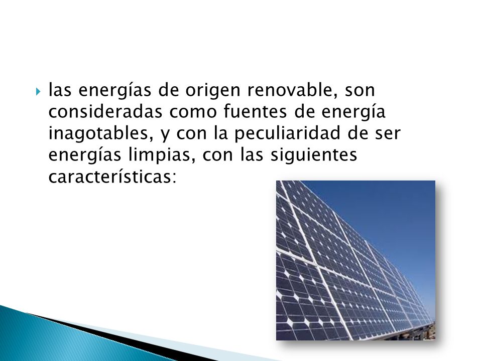 las energías de origen renovable, son consideradas como fuentes de energía inagotables, y con la peculiaridad de ser energías limpias, con las siguientes características: