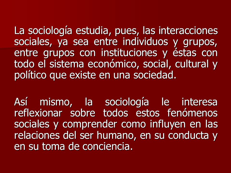 La sociología estudia, pues, las interacciones sociales, ya sea entre individuos y grupos, entre grupos con instituciones y éstas con todo el sistema económico, social, cultural y político que existe en una sociedad.