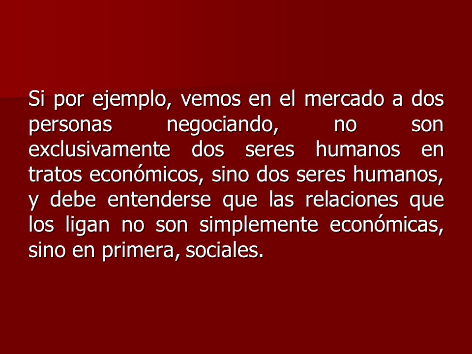 Si por ejemplo, vemos en el mercado a dos personas negociando, no son exclusivamente dos seres humanos en tratos económicos, sino dos seres humanos, y debe entenderse que las relaciones que los ligan no son simplemente económicas, sino en primera, sociales.