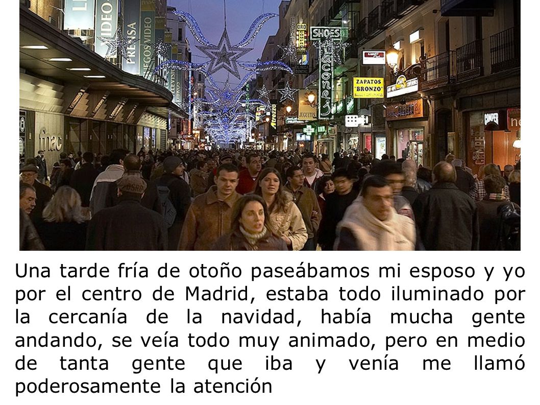 Una tarde fría de otoño paseábamos mi esposo y yo por el centro de Madrid, estaba todo iluminado por la cercanía de la navidad, había mucha gente andando, se veía todo muy animado, pero en medio de tanta gente que iba y venía me llamó poderosamente la atención