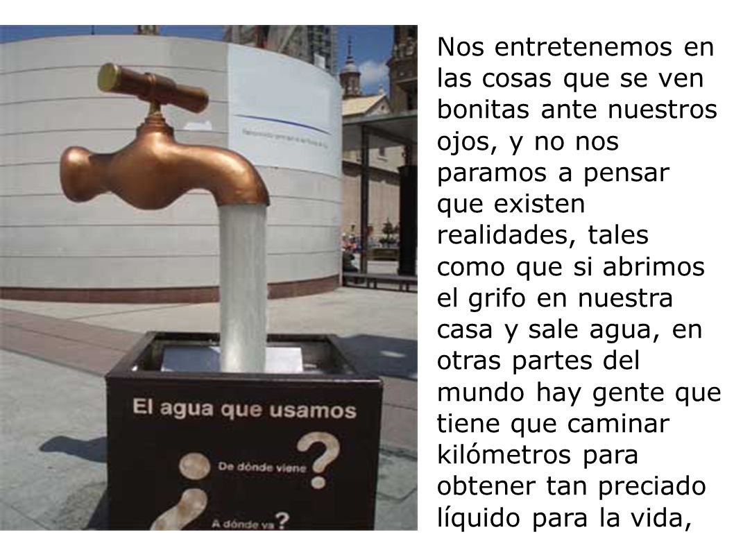 Nos entretenemos en las cosas que se ven bonitas ante nuestros ojos, y no nos paramos a pensar que existen realidades, tales como que si abrimos el grifo en nuestra casa y sale agua, en otras partes del mundo hay gente que tiene que caminar kilómetros para obtener tan preciado líquido para la vida,