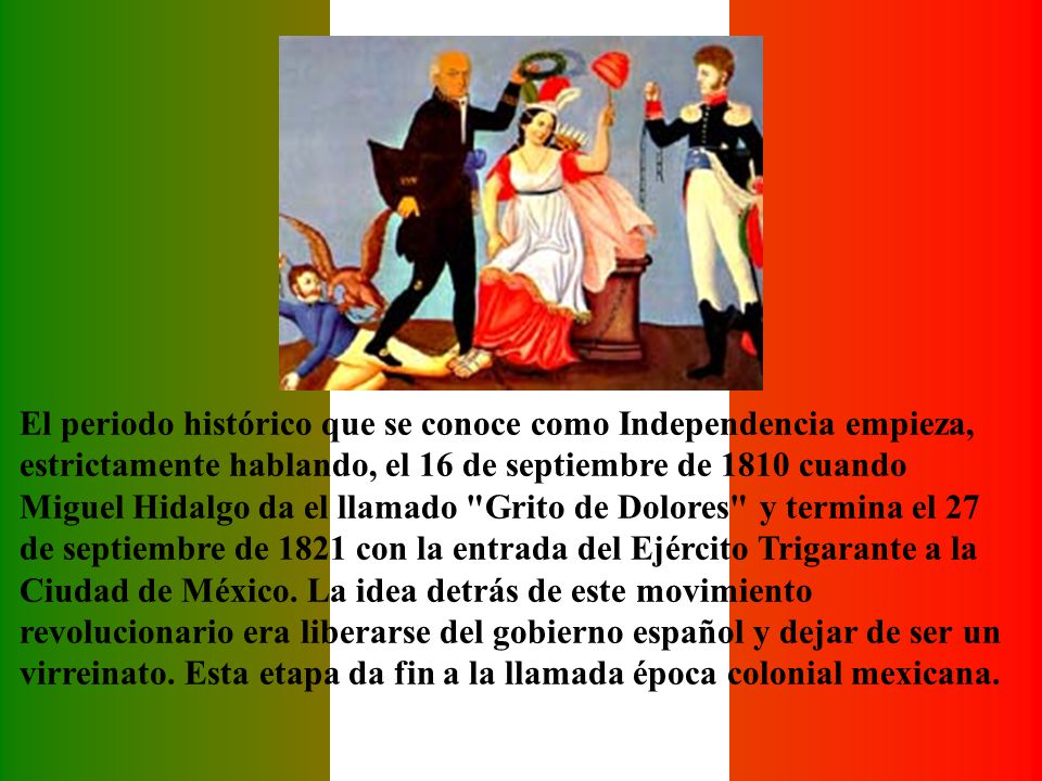 El periodo histórico que se conoce como Independencia empieza, estrictamente hablando, el 16 de septiembre de 1810 cuando Miguel Hidalgo da el llamado Grito de Dolores y termina el 27 de septiembre de 1821 con la entrada del Ejército Trigarante a la Ciudad de México.
