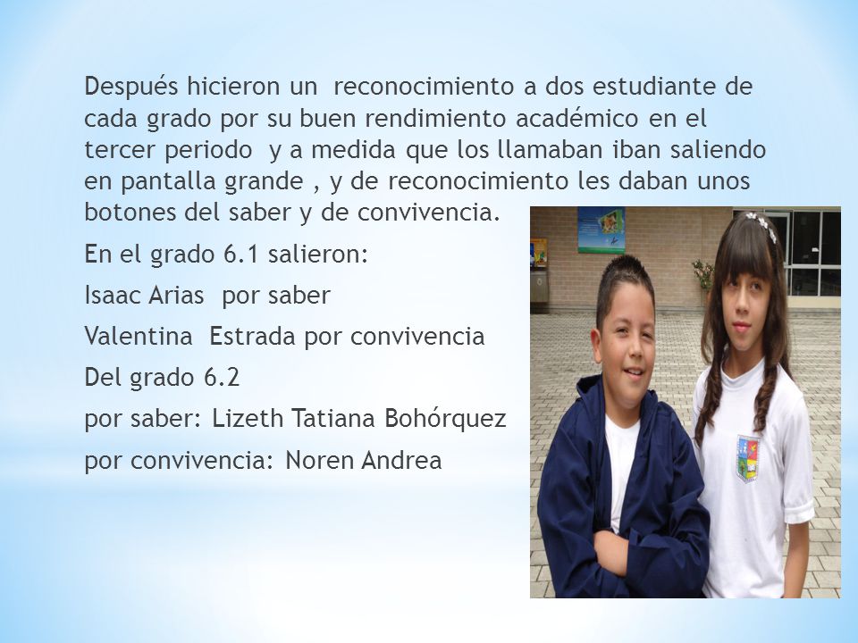Después hicieron un reconocimiento a dos estudiante de cada grado por su buen rendimiento académico en el tercer periodo y a medida que los llamaban iban saliendo en pantalla grande , y de reconocimiento les daban unos botones del saber y de convivencia.
