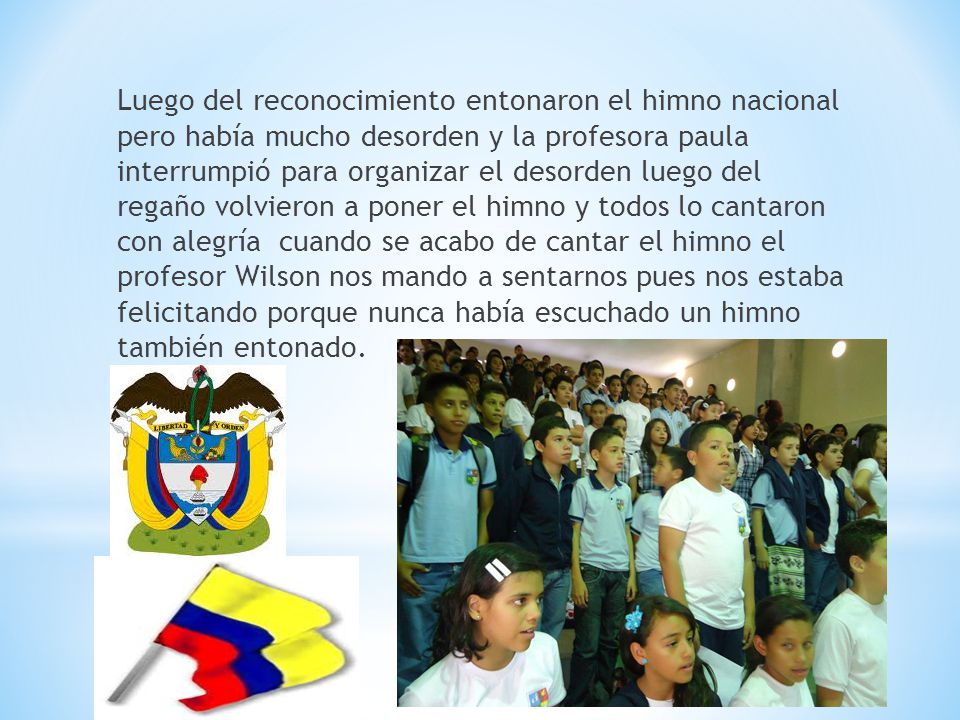 Luego del reconocimiento entonaron el himno nacional pero había mucho desorden y la profesora paula interrumpió para organizar el desorden luego del regaño volvieron a poner el himno y todos lo cantaron con alegría cuando se acabo de cantar el himno el profesor Wilson nos mando a sentarnos pues nos estaba felicitando porque nunca había escuchado un himno también entonado.
