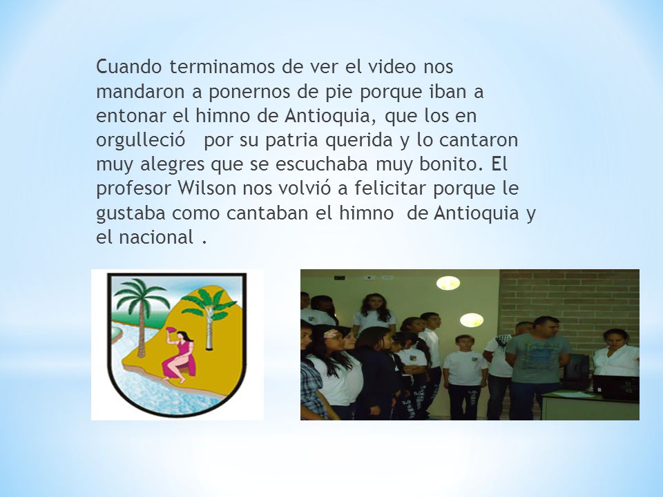Cuando terminamos de ver el video nos mandaron a ponernos de pie porque iban a entonar el himno de Antioquia, que los en orgulleció por su patria querida y lo cantaron muy alegres que se escuchaba muy bonito.