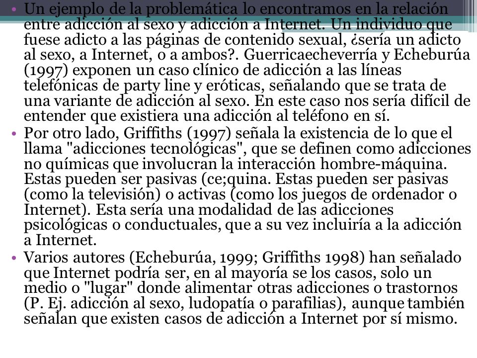 Un ejemplo de la problemática lo encontramos en la relación entre adicción al sexo y adicción a Internet. Un individuo que fuese adicto a las páginas de contenido sexual, ¿sería un adicto al sexo, a Internet, o a ambos . Guerricaecheverría y Echeburúa (1997) exponen un caso clínico de adicción a las líneas telefónicas de party line y eróticas, señalando que se trata de una variante de adicción al sexo. En este caso nos sería difícil de entender que existiera una adicción al teléfono en sí.