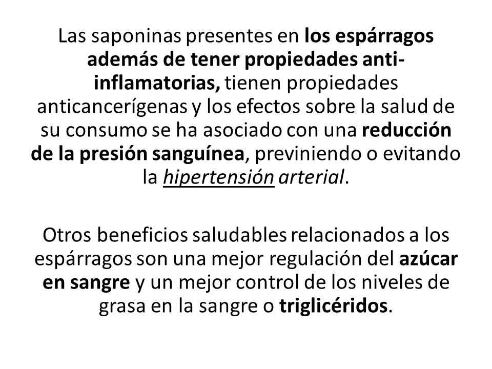 Las saponinas presentes en los espárragos además de tener propiedades anti-inflamatorias, tienen propiedades anticancerígenas y los efectos sobre la salud de su consumo se ha asociado con una reducción de la presión sanguínea, previniendo o evitando la hipertensión arterial.