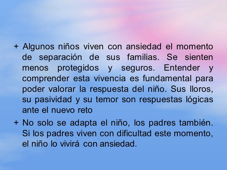 + Algunos niños viven con ansiedad el momento de separación de sus familias. Se sienten menos protegidos y seguros. Entender y comprender esta vivencia es fundamental para poder valorar la respuesta del niño. Sus lloros, su pasividad y su temor son respuestas lógicas ante el nuevo reto