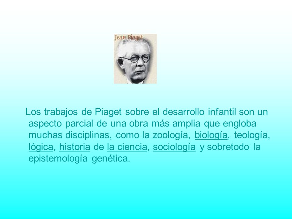 Los trabajos de Piaget sobre el desarrollo infantil son un aspecto parcial de una obra más amplia que engloba muchas disciplinas, como la zoología, biología, teología, lógica, historia de la ciencia, sociología y sobretodo la epistemología genética.