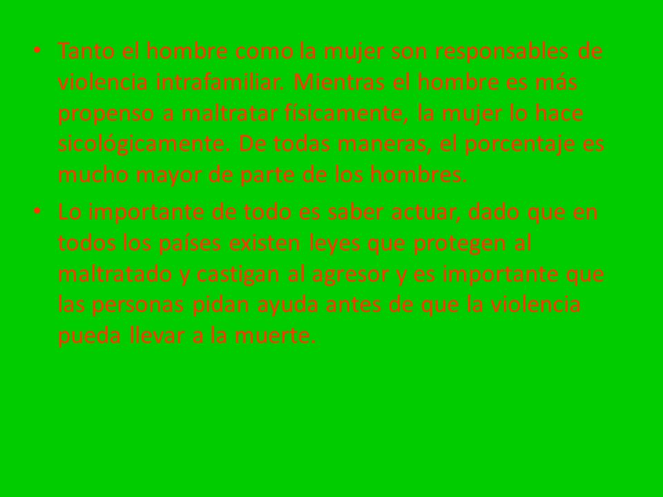 Tanto el hombre como la mujer son responsables de violencia intrafamiliar. Mientras el hombre es más propenso a maltratar físicamente, la mujer lo hace sicológicamente. De todas maneras, el porcentaje es mucho mayor de parte de los hombres.