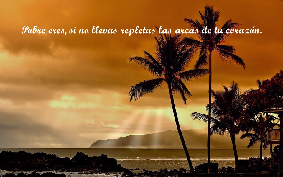 Pobre eres, si no llevas repletas las arcas de tu corazón.