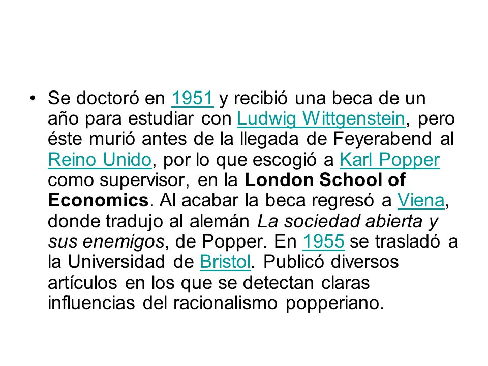 Se doctoró en 1951 y recibió una beca de un año para estudiar con Ludwig Wittgenstein, pero éste murió antes de la llegada de Feyerabend al Reino Unido, por lo que escogió a Karl Popper como supervisor, en la London School of Economics.