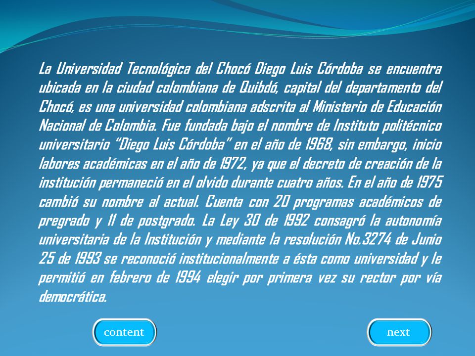 La Universidad Tecnológica del Chocó Diego Luis Córdoba se encuentra ubicada en la ciudad colombiana de Quibdó, capital del departamento del Chocó, es una universidad colombiana adscrita al Ministerio de Educación Nacional de Colombia. Fue fundada bajo el nombre de Instituto politécnico universitario Diego Luis Córdoba en el año de 1968, sin embargo, inicio labores académicas en el año de 1972, ya que el decreto de creación de la institución permaneció en el olvido durante cuatro años. En el año de 1975 cambió su nombre al actual. Cuenta con 20 programas académicos de pregrado y 11 de postgrado. La Ley 30 de 1992 consagró la autonomía universitaria de la Institución y mediante la resolución No.3274 de Junio 25 de 1993 se reconoció institucionalmente a ésta como universidad y le permitió en febrero de 1994 elegir por primera vez su rector por vía democrática.