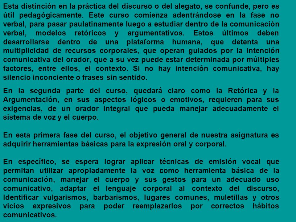 Esta distinción en la práctica del discurso o del alegato, se confunde, pero es útil pedagógicamente. Este curso comienza adentrándose en la fase no verbal, para pasar paulatinamente luego a estudiar dentro de la comunicación verbal, modelos retóricos y argumentativos. Estos últimos deben desarrollarse dentro de una plataforma humana, que detenta una multiplicidad de recursos corporales, que operan guiados por la intención comunicativa del orador, que a su vez puede estar determinada por múltiples factores, entre ellos, el contexto. Si no hay intención comunicativa, hay silencio inconciente o frases sin sentido.