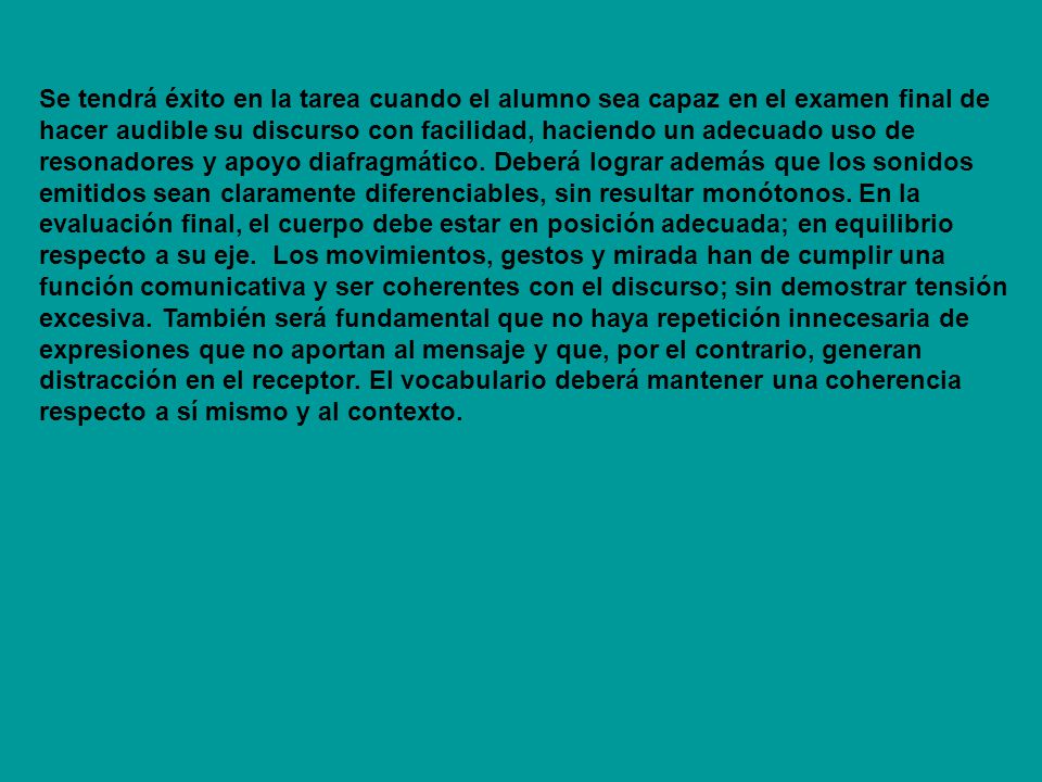 Se tendrá éxito en la tarea cuando el alumno sea capaz en el examen final de hacer audible su discurso con facilidad, haciendo un adecuado uso de resonadores y apoyo diafragmático.