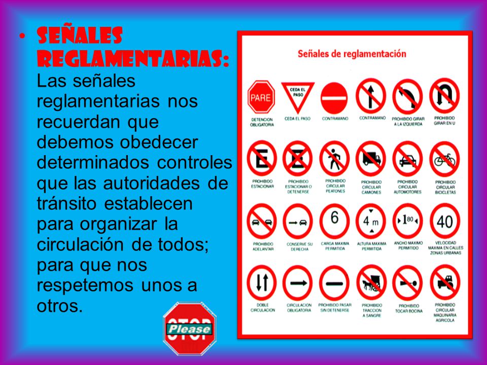 Señales reglamentarias: Las señales reglamentarias nos recuerdan que debemos obedecer determinados controles que las autoridades de tránsito establecen para organizar la circulación de todos; para que nos respetemos unos a otros.