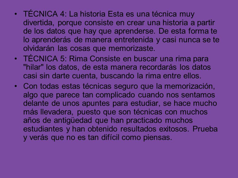 TÉCNICA 4: La historia Esta es una técnica muy divertida, porque consiste en crear una historia a partir de los datos que hay que aprenderse. De esta forma te lo aprenderás de manera entretenida y casi nunca se te olvidarán las cosas que memorizaste.