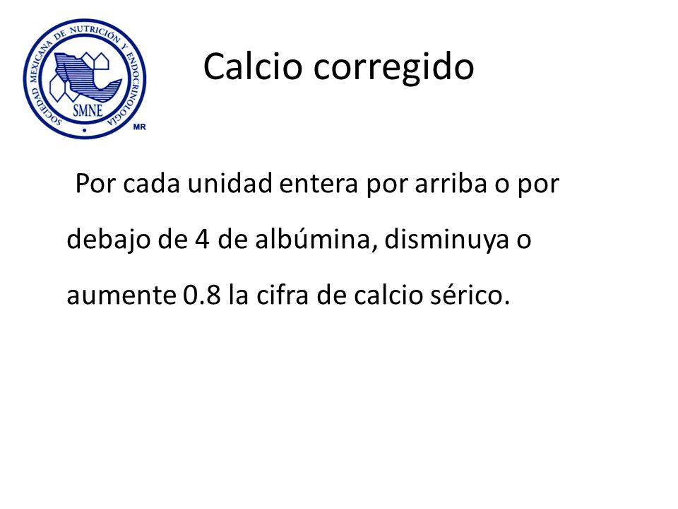 Calcio corregido Por cada unidad entera por arriba o por debajo de 4 de albúmina, disminuya o aumente 0.8 la cifra de calcio sérico.