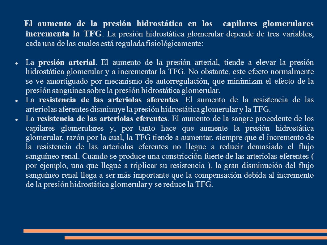 El aumento de la presión hidrostática en los capilares glomerulares incrementa la TFG. La presión hidrostática glomerular depende de tres variables, cada una de las cuales está regulada fisiológicamente: