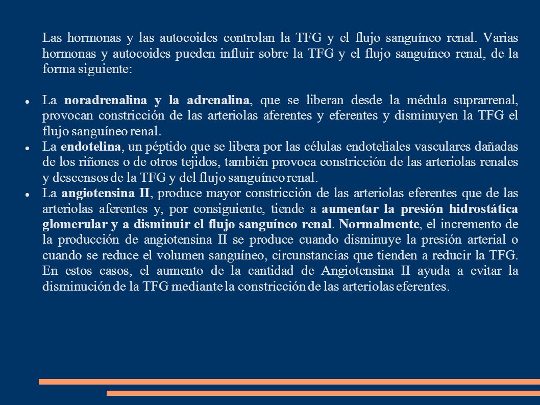 Las hormonas y las autocoides controlan la TFG y el flujo sanguíneo renal. Varias hormonas y autocoides pueden influir sobre la TFG y el flujo sanguíneo renal, de la forma siguiente: