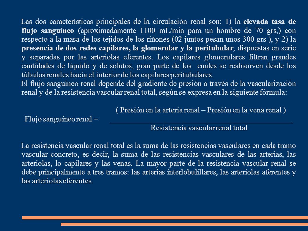 Las dos características principales de la circulación renal son: 1) la elevada tasa de flujo sanguíneo (aproximadamente 1100 mL/min para un hombre de 70 grs,) con respecto a la masa de los tejidos de los riñones (02 juntos pesan unos 300 grs ), y 2) la presencia de dos redes capilares, la glomerular y la peritubular, dispuestas en serie y separadas por las arteriolas eferentes. Los capilares glomerulares filtran grandes cantidades de líquido y de solutos, gran parte de los cuales se reabsorven desde los túbulos renales hacia el interior de los capilares peritubulares.
