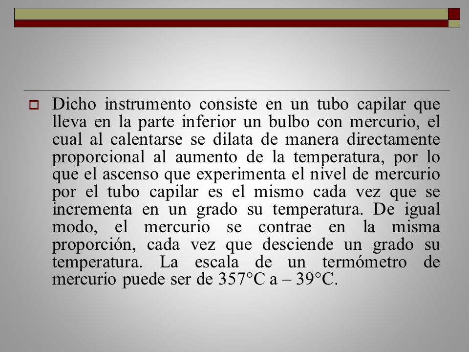 Dicho instrumento consiste en un tubo capilar que lleva en la parte inferior un bulbo con mercurio, el cual al calentarse se dilata de manera directamente proporcional al aumento de la temperatura, por lo que el ascenso que experimenta el nivel de mercurio por el tubo capilar es el mismo cada vez que se incrementa en un grado su temperatura.