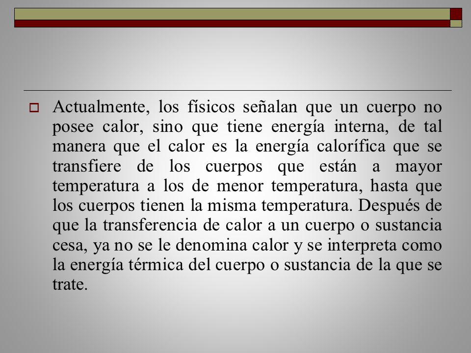 Actualmente, los físicos señalan que un cuerpo no posee calor, sino que tiene energía interna, de tal manera que el calor es la energía calorífica que se transfiere de los cuerpos que están a mayor temperatura a los de menor temperatura, hasta que los cuerpos tienen la misma temperatura.