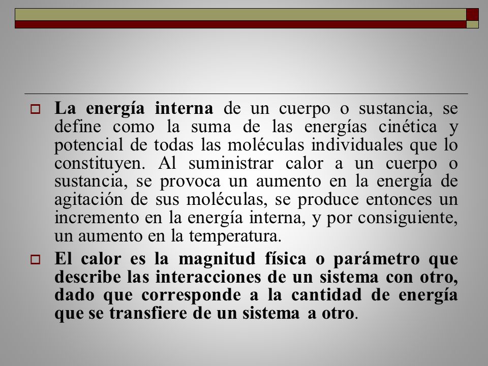 La energía interna de un cuerpo o sustancia, se define como la suma de las energías cinética y potencial de todas las moléculas individuales que lo constituyen. Al suministrar calor a un cuerpo o sustancia, se provoca un aumento en la energía de agitación de sus moléculas, se produce entonces un incremento en la energía interna, y por consiguiente, un aumento en la temperatura.