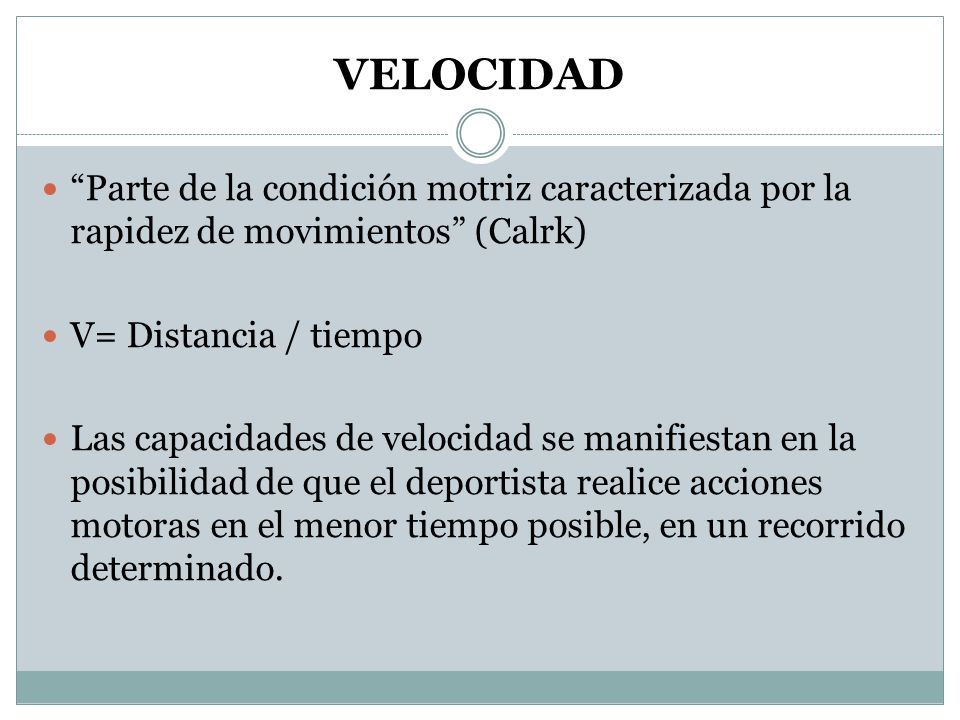 VELOCIDAD Parte de la condición motriz caracterizada por la rapidez de movimientos (Calrk) V= Distancia / tiempo.
