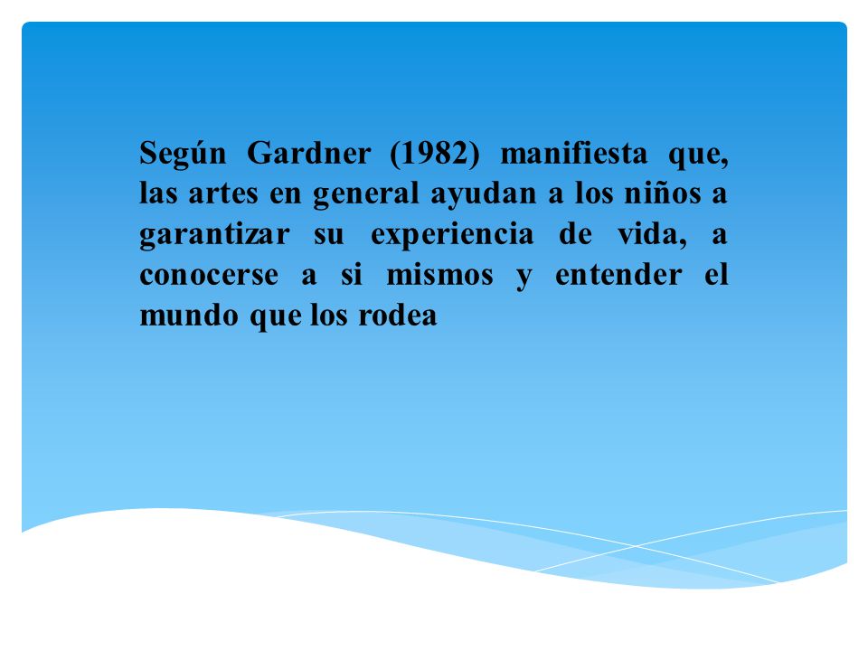 Según Gardner (1982) manifiesta que, las artes en general ayudan a los niños a garantizar su experiencia de vida, a conocerse a si mismos y entender el mundo que los rodea