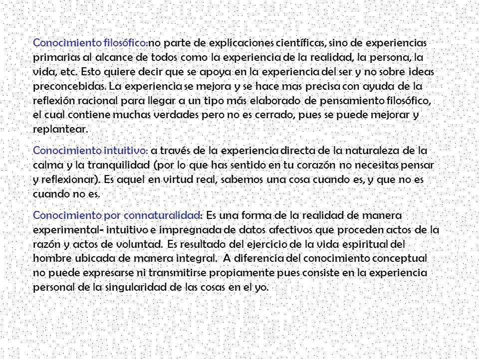 Conocimiento filosófico:no parte de explicaciones científicas, sino de experiencias primarias al alcance de todos como la experiencia de la realidad, la persona, la vida, etc. Esto quiere decir que se apoya en la experiencia del ser y no sobre ideas preconcebidas. La experiencia se mejora y se hace mas precisa con ayuda de la reflexión racional para llegar a un tipo más elaborado de pensamiento filosófico, el cual contiene muchas verdades pero no es cerrado, pues se puede mejorar y replantear.
