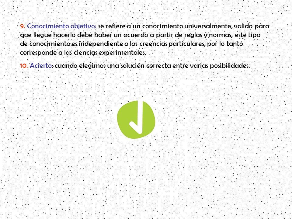 9. Conocimiento objetivo: se refiere a un conocimiento universalmente, valido para que llegue hacerlo debe haber un acuerdo a partir de reglas y normas, este tipo de conocimiento es independiente a las creencias particulares, por lo tanto corresponde a las ciencias experimentales.