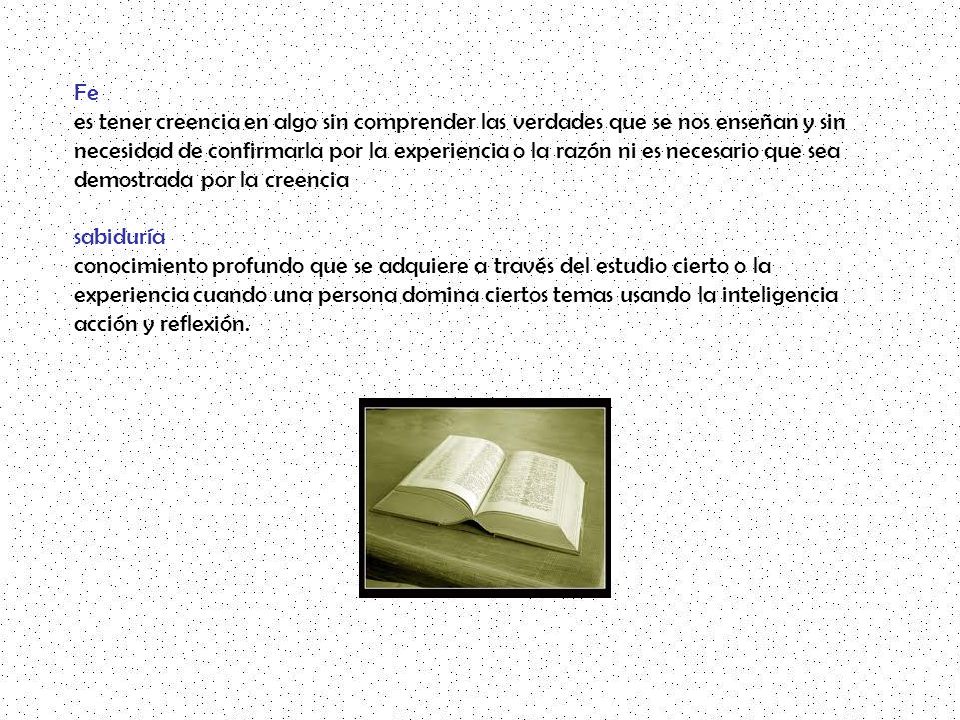Fe es tener creencia en algo sin comprender las verdades que se nos enseñan y sin necesidad de confirmarla por la experiencia o la razón ni es necesario que sea demostrada por la creencia sabiduría conocimiento profundo que se adquiere a través del estudio cierto o la experiencia cuando una persona domina ciertos temas usando la inteligencia acción y reflexión.