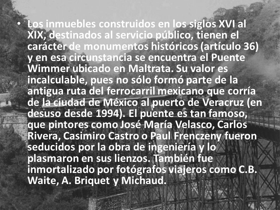 Los inmuebles construidos en los siglos XVI al XIX, destinados al servicio público, tienen el carácter de monumentos históricos (artículo 36) y en esa circunstancia se encuentra el Puente Wimmer ubicado en Maltrata.