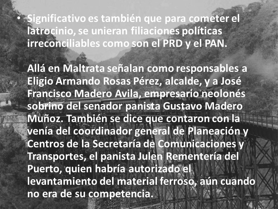 Significativo es también que para cometer el latrocinio, se unieran filiaciones políticas irreconciliables como son el PRD y el PAN. Allá en Maltrata señalan como responsables a Eligio Armando Rosas Pérez, alcalde, y a José Francisco Madero Avila, empresario neolonés sobrino del senador panista Gustavo Madero Muñoz.