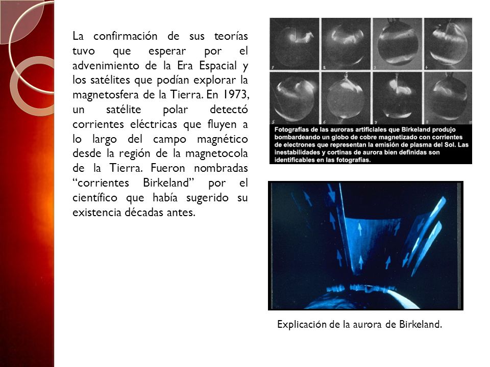 La confirmación de sus teorías tuvo que esperar por el advenimiento de la Era Espacial y los satélites que podían explorar la magnetosfera de la Tierra. En 1973, un satélite polar detectó corrientes eléctricas que fluyen a lo largo del campo magnético desde la región de la magnetocola de la Tierra. Fueron nombradas corrientes Birkeland por el científico que había sugerido su existencia décadas antes.