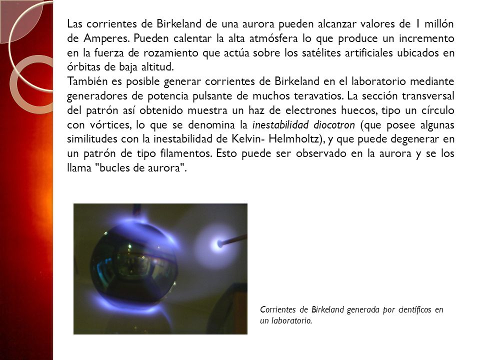 Las corrientes de Birkeland de una aurora pueden alcanzar valores de 1 millón de Amperes. Pueden calentar la alta atmósfera lo que produce un incremento en la fuerza de rozamiento que actúa sobre los satélites artificiales ubicados en órbitas de baja altitud.