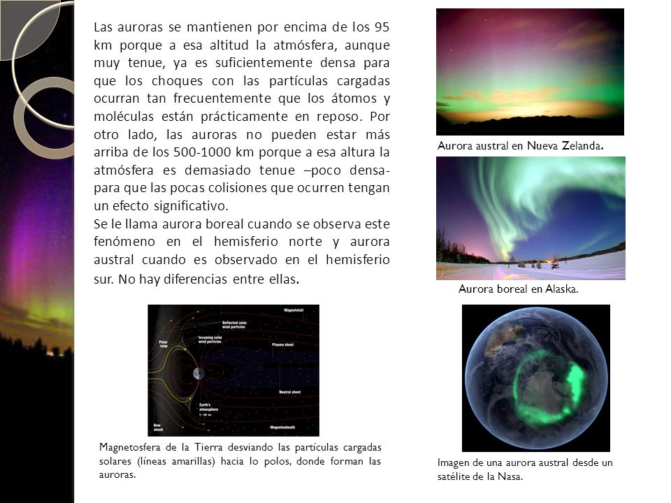 Las auroras se mantienen por encima de los 95 km porque a esa altitud la atmósfera, aunque muy tenue, ya es suficientemente densa para que los choques con las partículas cargadas ocurran tan frecuentemente que los átomos y moléculas están prácticamente en reposo. Por otro lado, las auroras no pueden estar más arriba de los km porque a esa altura la atmósfera es demasiado tenue –poco densa- para que las pocas colisiones que ocurren tengan un efecto significativo.