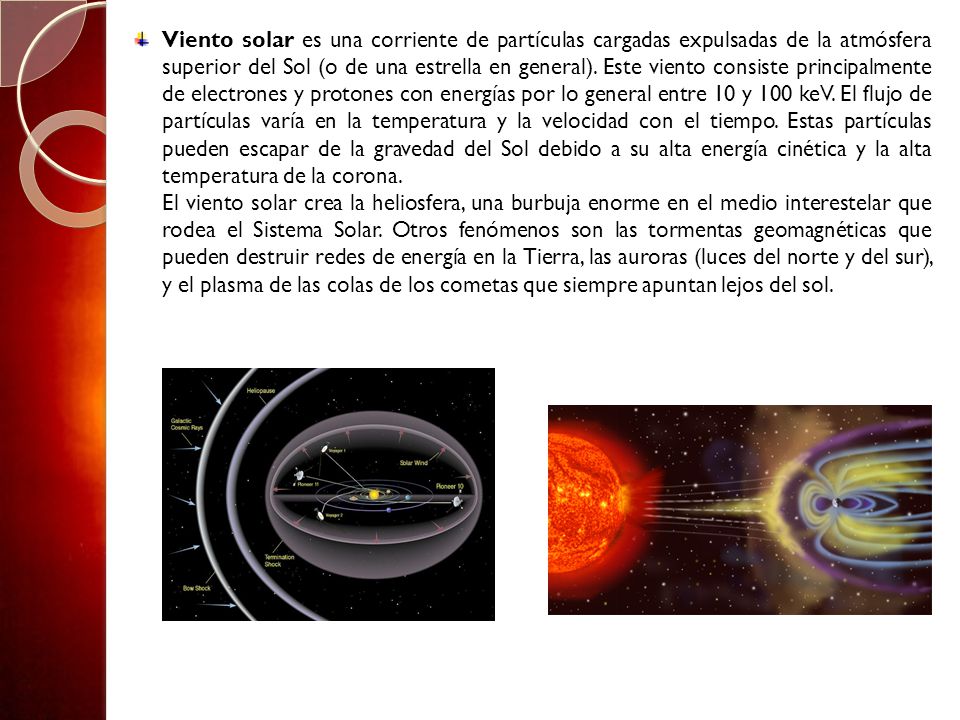 Viento solar es una corriente de partículas cargadas expulsadas de la atmósfera superior del Sol (o de una estrella en general). Este viento consiste principalmente de electrones y protones con energías por lo general entre 10 y 100 keV. El flujo de partículas varía en la temperatura y la velocidad con el tiempo. Estas partículas pueden escapar de la gravedad del Sol debido a su alta energía cinética y la alta temperatura de la corona.
