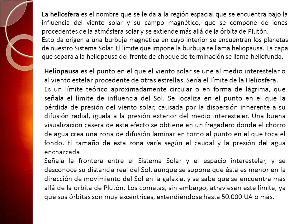 La heliosfera es el nombre que se le da a la región espacial que se encuentra bajo la influencia del viento solar y su campo magnético, que se compone de iones procedentes de la atmósfera solar y se extiende más allá de la órbita de Plutón.