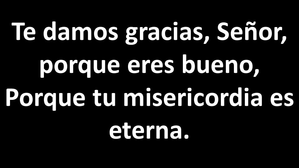 Te damos gracias, Señor, porque eres bueno, Porque tu misericordia es eterna.