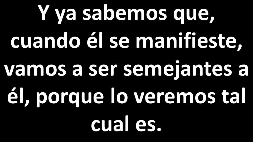 Y ya sabemos que, cuando él se manifieste, vamos a ser semejantes a él, porque lo veremos tal cual es.