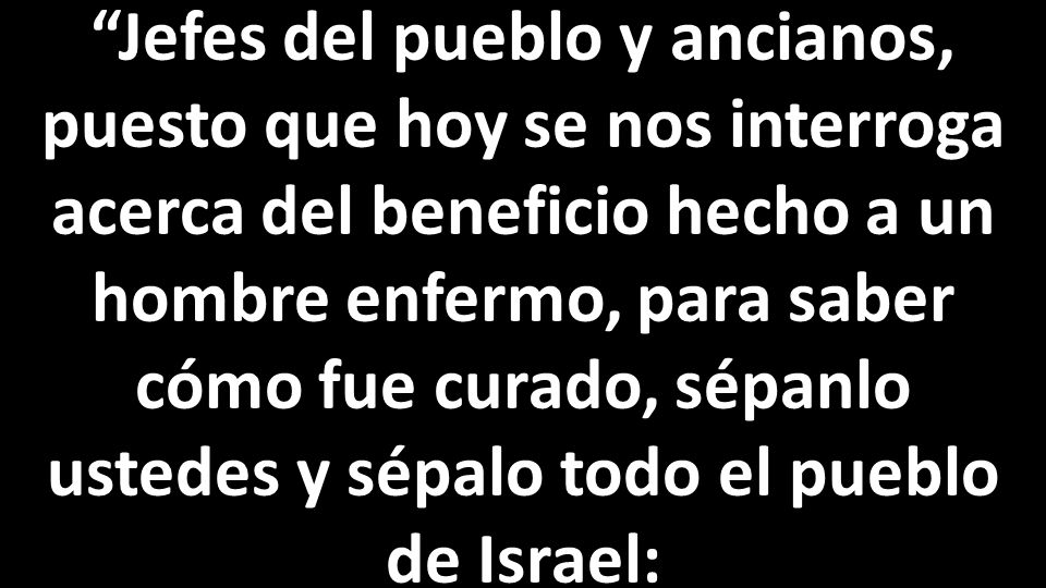 Jefes del pueblo y ancianos, puesto que hoy se nos interroga acerca del beneficio hecho a un hombre enfermo, para saber cómo fue curado, sépanlo ustedes y sépalo todo el pueblo de Israel: