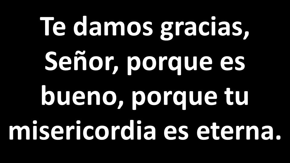 Te damos gracias, Señor, porque es bueno, porque tu misericordia es eterna.
